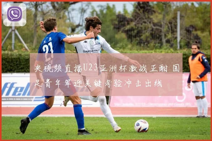 央视频直播U23亚洲杯激战正酣 国足青年军迎关键考验冲击出线