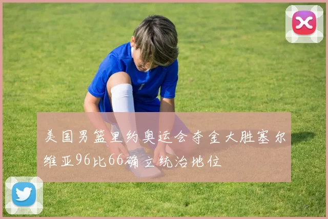 美国男篮里约奥运会夺金大胜塞尔维亚96比66确立统治地位