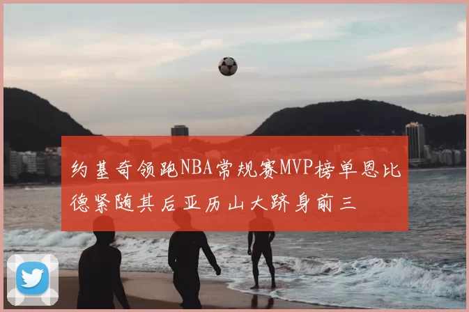 约基奇领跑NBA常规赛MVP榜单恩比德紧随其后亚历山大跻身前三