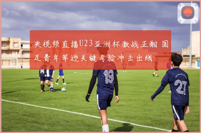 央视频直播U23亚洲杯激战正酣 国足青年军迎关键考验冲击出线