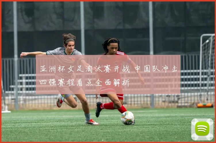 亚洲杯女足淘汰赛开战 中国队冲击四强赛程看点全面解析