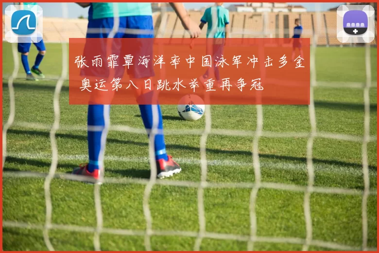 张雨霏覃海洋率中国泳军冲击多金 奥运第八日跳水举重再争冠