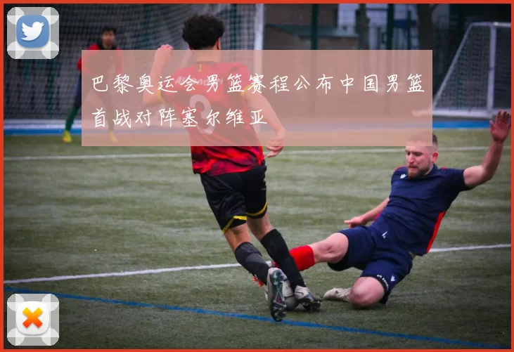 巴黎奥运会男篮赛程公布中国男篮首战对阵塞尔维亚